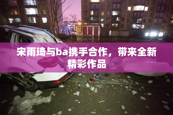 宋雨琦与ba携手合作，带来全新精彩作品