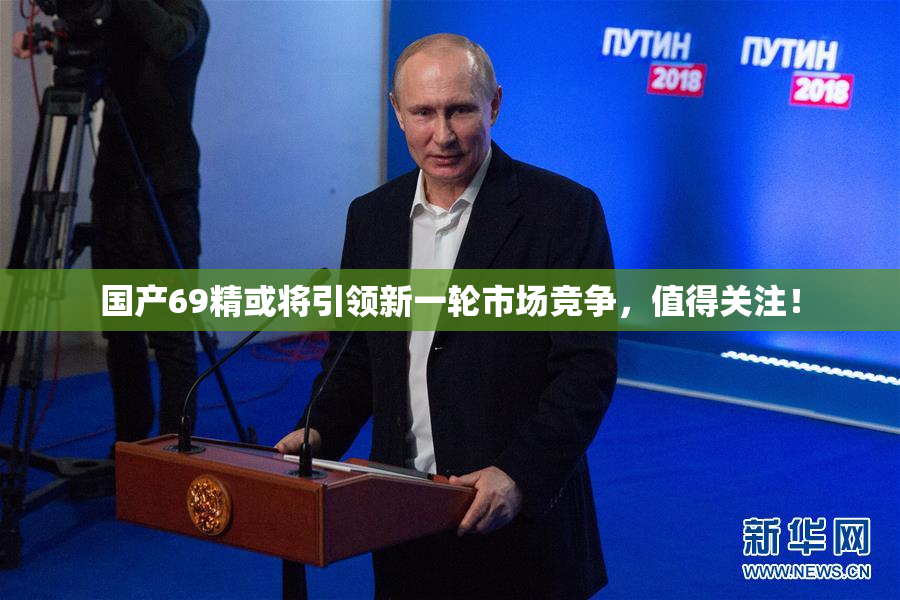 国产69精或将引领新一轮市场竞争，值得关注！