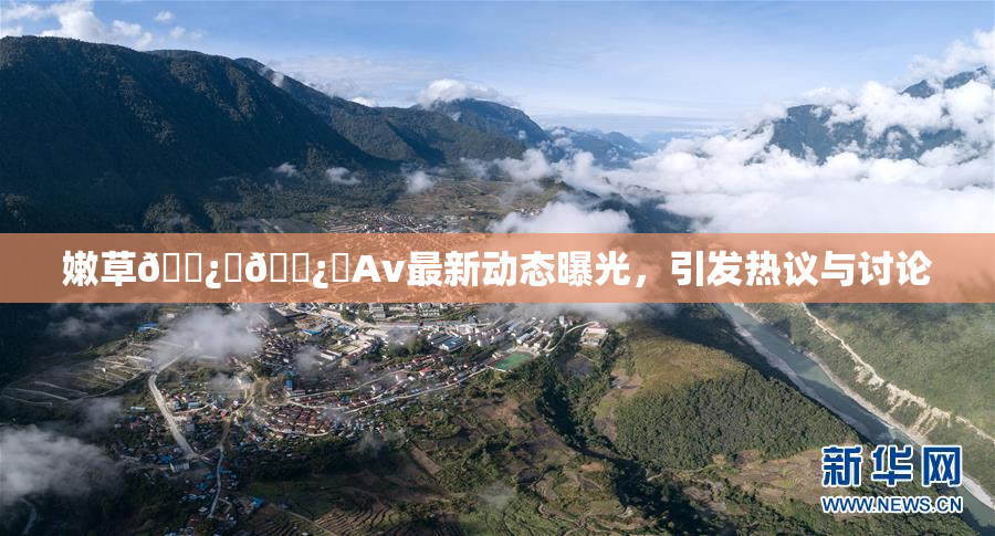嫩草🌿‌🌿‌Av最新动态曝光，引发热议与讨论