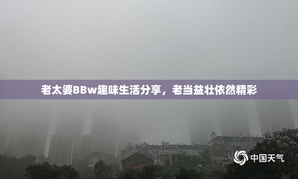 老太婆BBw趣味生活分享，老当益壮依然精彩