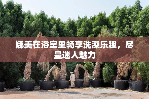 娜美在浴室里畅享洗澡乐趣，尽显迷人魅力