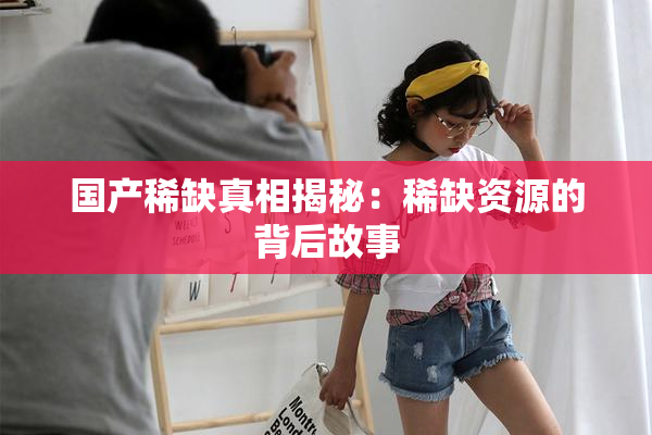 国产稀缺真相揭秘：稀缺资源的背后故事