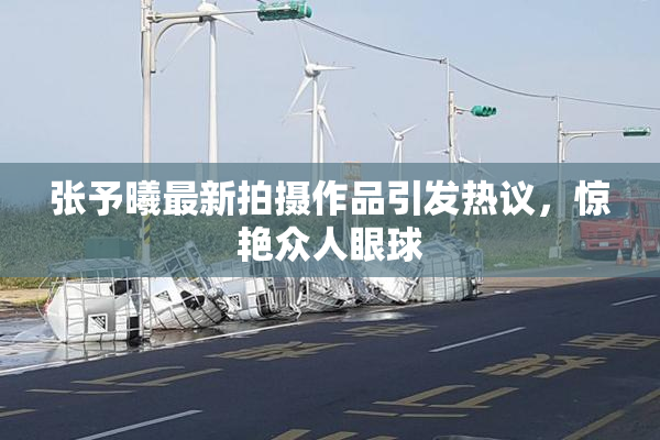 张予曦最新拍摄作品引发热议，惊艳众人眼球