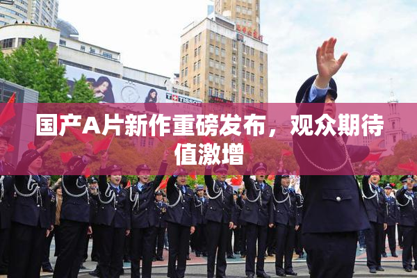 国产A片新作重磅发布，观众期待值激增