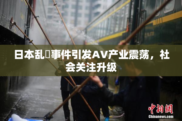 日本乱婬事件引发AV产业震荡，社会关注升级