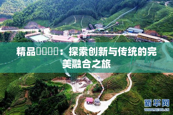 精品❌‌❌‌：探索创新与传统的完美融合之旅