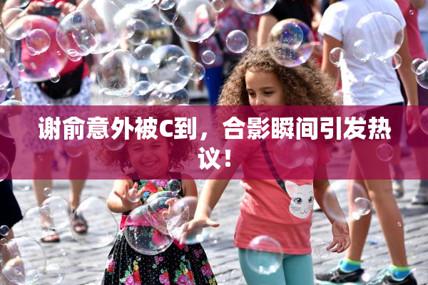 谢俞意外被C到，合影瞬间引发热议！