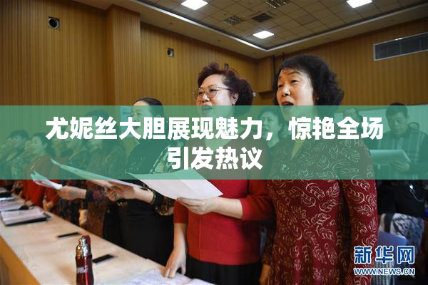 尤妮丝大胆展现魅力，惊艳全场引发热议