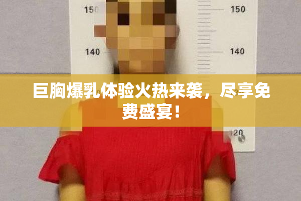 巨胸爆乳体验火热来袭，尽享免费盛宴！