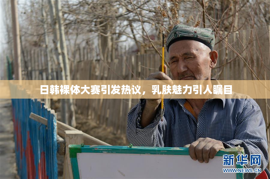 日韩裸体大赛引发热议，乳肤魅力引人瞩目
