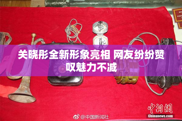 关晓彤全新形象亮相 网友纷纷赞叹魅力不减