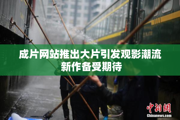 成片网站推出大片引发观影潮流 新作备受期待