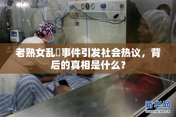 老熟女乱婬事件引发社会热议，背后的真相是什么？