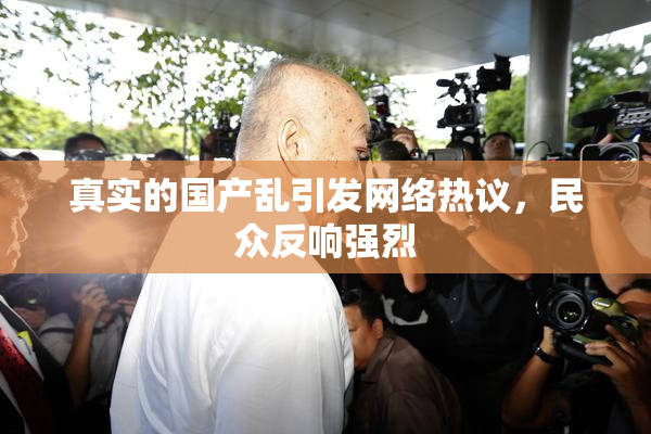 真实的国产乱引发网络热议，民众反响强烈