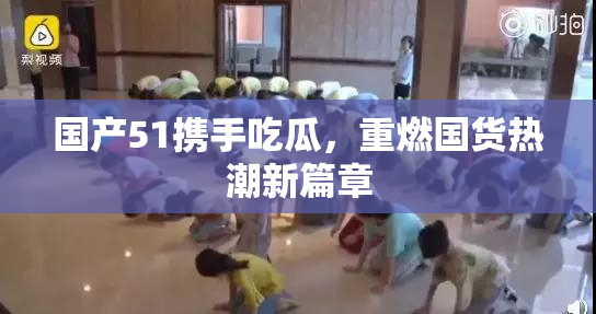 国产51携手吃瓜，重燃国货热潮新篇章