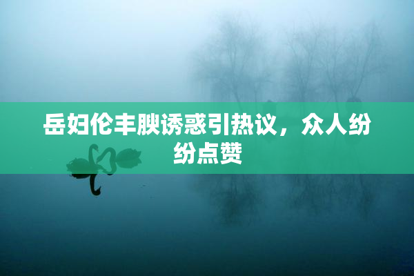 岳妇伦丰腴诱惑引热议，众人纷纷点赞