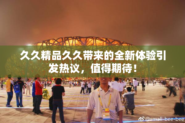 久久精品久久带来的全新体验引发热议，值得期待！