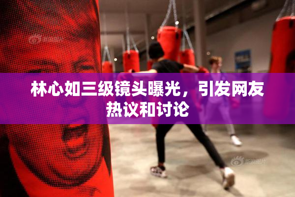 林心如三级镜头曝光，引发网友热议和讨论