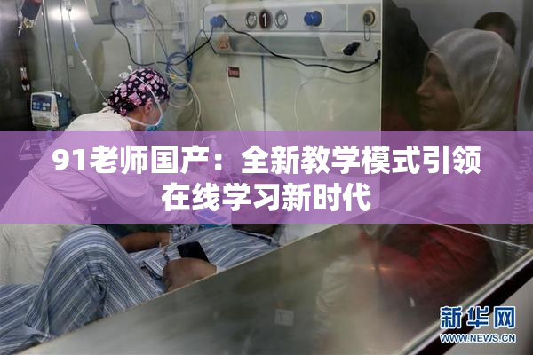 91老师国产：全新教学模式引领在线学习新时代