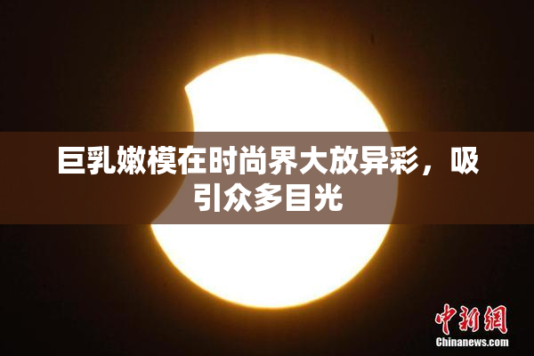 巨乳嫩模在时尚界大放异彩，吸引众多目光