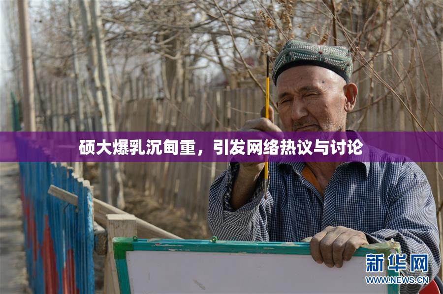 硕大爆乳沉甸重，引发网络热议与讨论