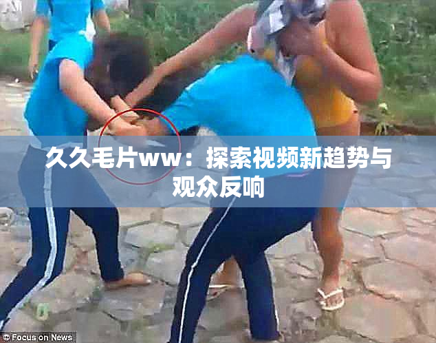 久久毛片ww：探索视频新趋势与观众反响