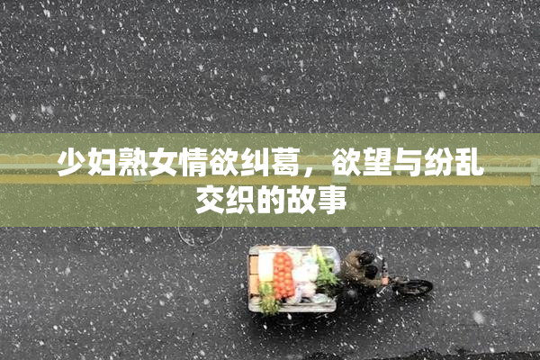 少妇熟女情欲纠葛，欲望与纷乱交织的故事