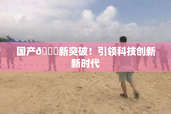 国产🔞新突破！引领科技创新新时代