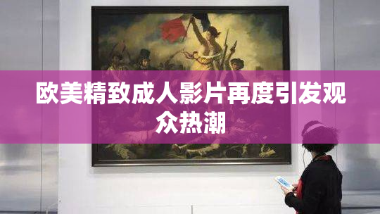 欧美精致成人影片再度引发观众热潮