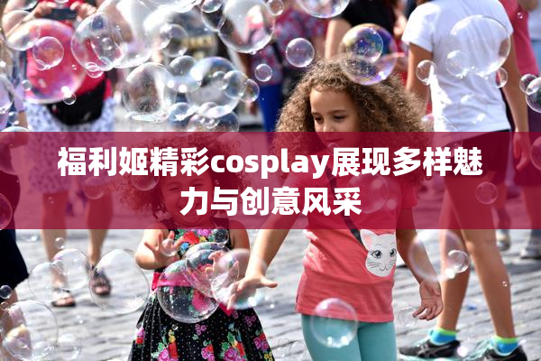 福利姬精彩cosplay展现多样魅力与创意风采