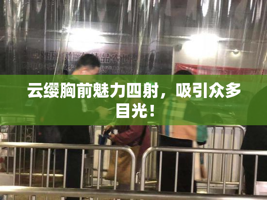 云缨胸前魅力四射，吸引众多目光！