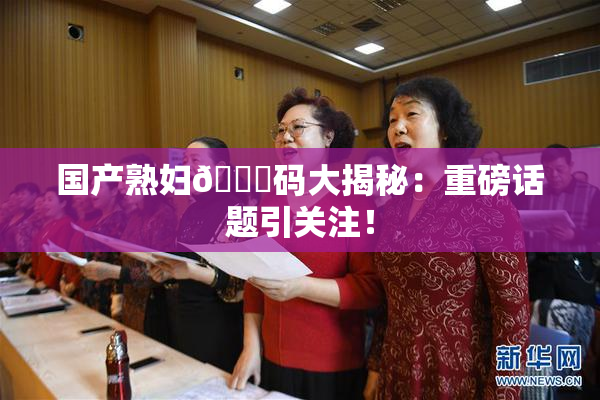 国产熟妇🈚码大揭秘：重磅话题引关注！