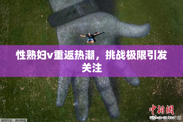 性熟妇v重返热潮，挑战极限引发关注