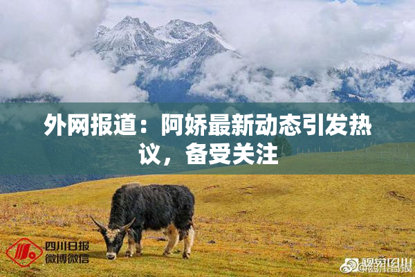 外网报道：阿娇最新动态引发热议，备受关注