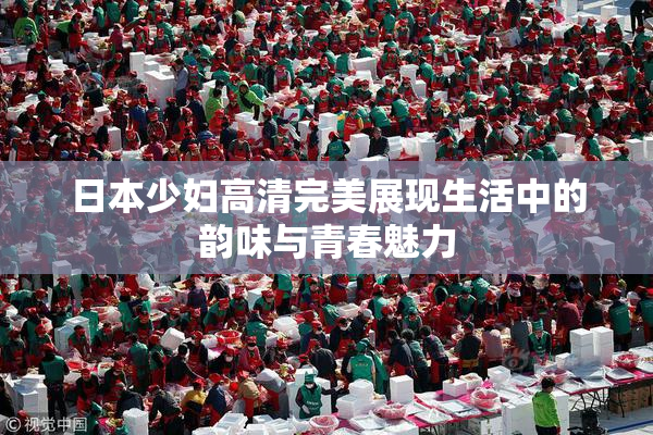 日本少妇高清完美展现生活中的韵味与青春魅力