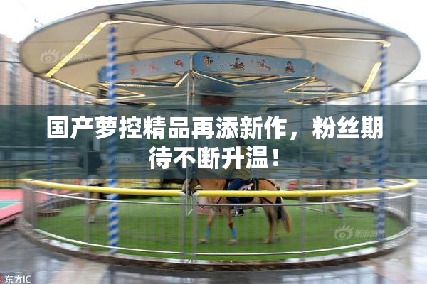 国产萝控精品再添新作，粉丝期待不断升温！