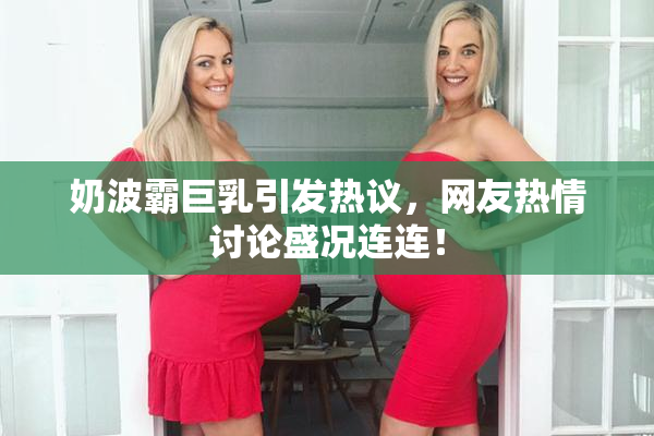 奶波霸巨乳引发热议，网友热情讨论盛况连连！