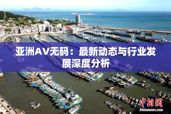 亚洲AV无码：最新动态与行业发展深度分析