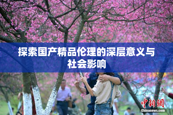 探索国产精品伦理的深层意义与社会影响