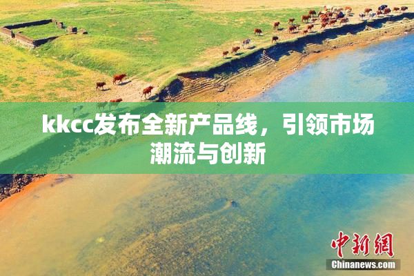 kkcc发布全新产品线，引领市场潮流与创新