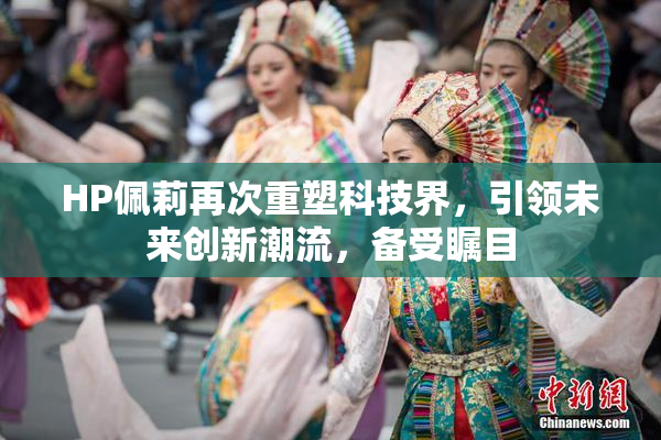 HP佩莉再次重塑科技界，引领未来创新潮流，备受瞩目