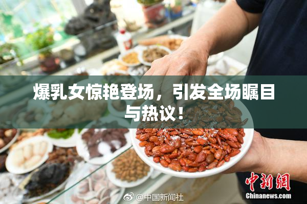 爆乳女惊艳登场，引发全场瞩目与热议！