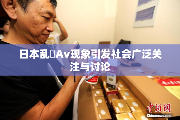日本乱婬Av现象引发社会广泛关注与讨论