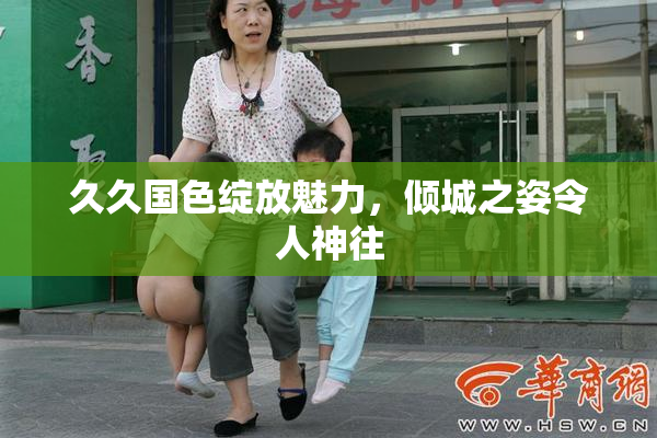 久久国色绽放魅力，倾城之姿令人神往