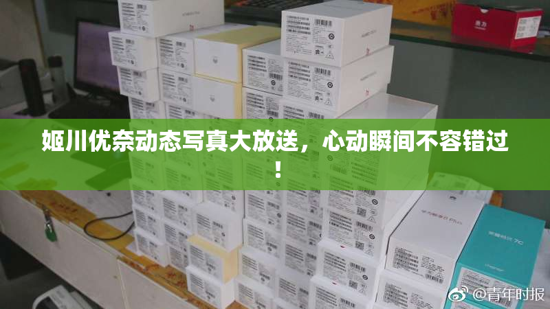 姬川优奈动态写真大放送，心动瞬间不容错过！