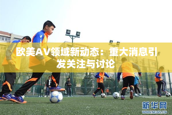 欧美AV领域新动态：重大消息引发关注与讨论