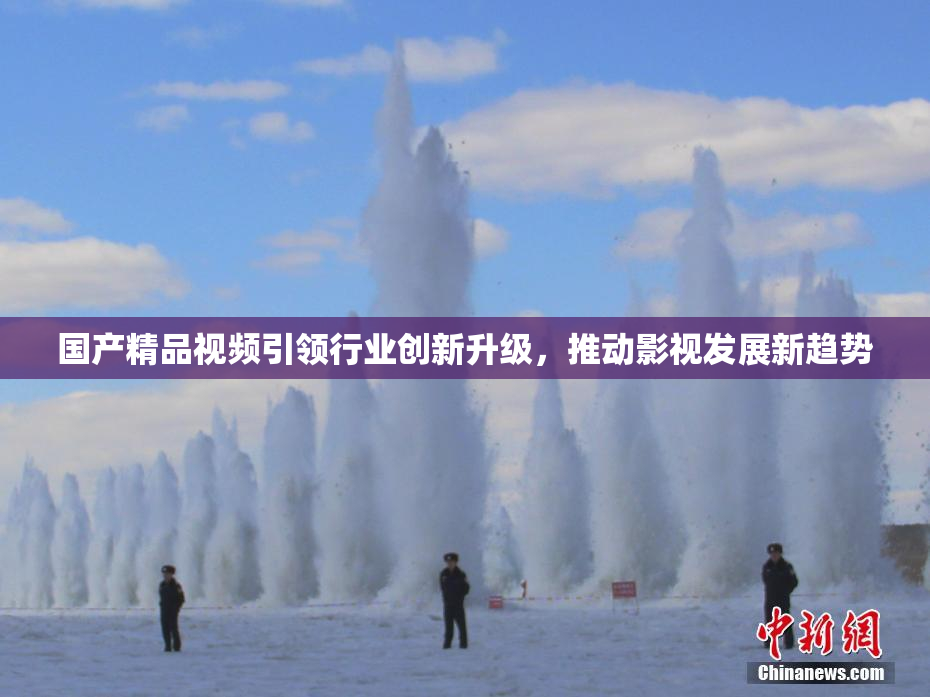 国产精品视频引领行业创新升级，推动影视发展新趋势