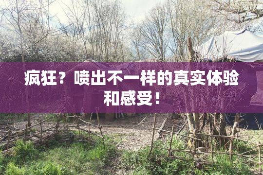 疯狂？喷出不一样的真实体验和感受！