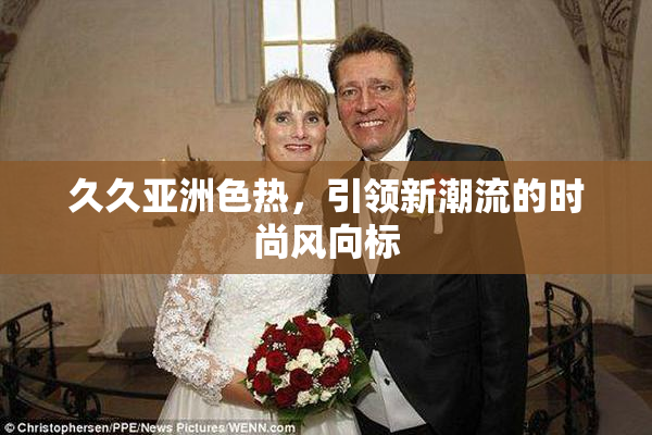 久久亚洲色热，引领新潮流的时尚风向标