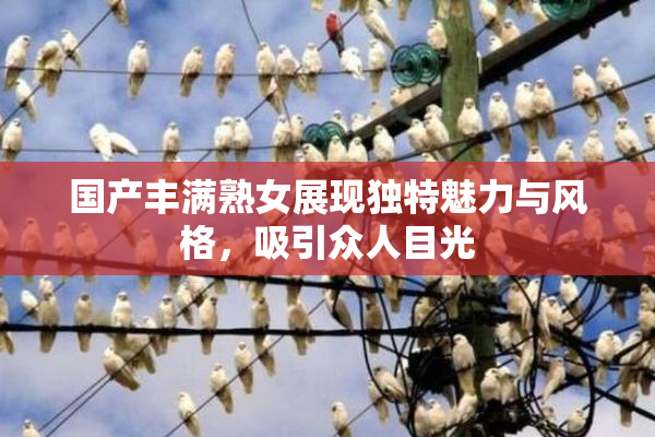 国产丰满熟女展现独特魅力与风格，吸引众人目光